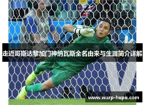 走近哥斯达黎加门神纳瓦斯全名由来与生涯简介详解 走近哥斯达黎加门神纳瓦斯全名由来与生涯简介详解