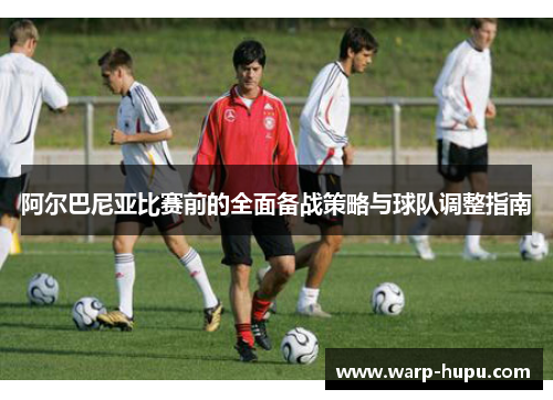阿尔巴尼亚比赛前的全面备战策略与球队调整指南 阿尔巴尼亚比赛前的全面备战策略与球队调整指南