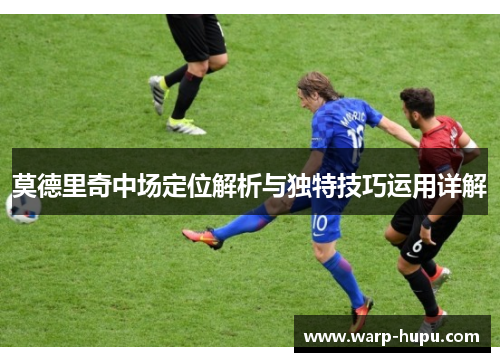 莫德里奇中场定位解析与独特技巧运用详解 莫德里奇中场定位解析与独特技巧运用详解