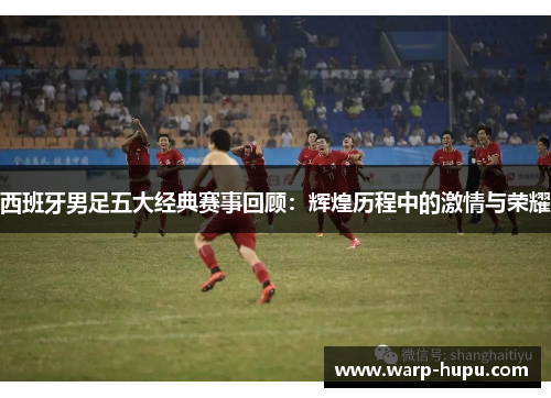 西班牙男足五大经典赛事回顾：辉煌历程中的激情与荣耀