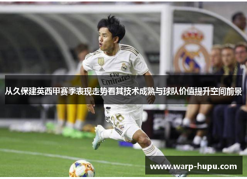 从久保建英西甲赛季表现走势看其技术成熟与球队价值提升空间前景