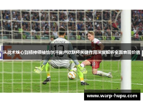 从战术核心到精神领袖恰尔汗奥卢欧联杯关键作用深度解析全面表现价值