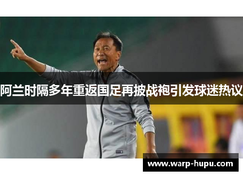 阿兰时隔多年重返国足再披战袍引发球迷热议