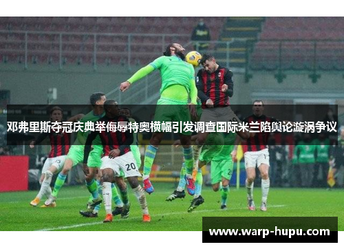 邓弗里斯夺冠庆典举侮辱特奥横幅引发调查国际米兰陷舆论漩涡争议