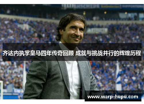 齐达内执掌皇马四年传奇回顾 成就与挑战并行的辉煌历程