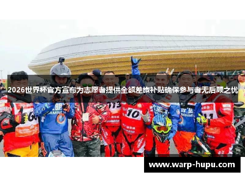 2026世界杯官方宣布为志愿者提供全额差旅补贴确保参与者无后顾之忧