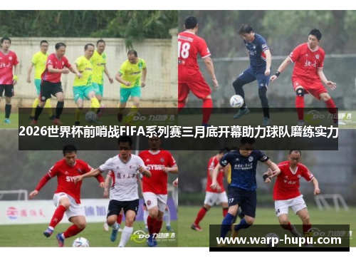 2026世界杯前哨战FIFA系列赛三月底开幕助力球队磨练实力